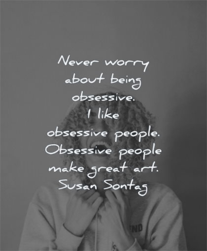 Never worry about being obsessive. I like obsessive people. Obsessive people make great art. - Susan Sontag